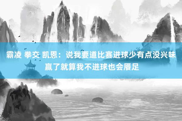 霸凌 拳交 凯恩：说我要道比赛进球少有点没兴味 赢了就算我不进球也会餍足