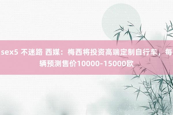 sex5 不迷路 西媒：梅西将投资高端定制自行车，每辆预测售价10000-15000欧