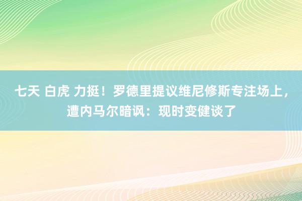 七天 白虎 力挺！罗德里提议维尼修斯专注场上，遭内马尔暗讽：现时变健谈了