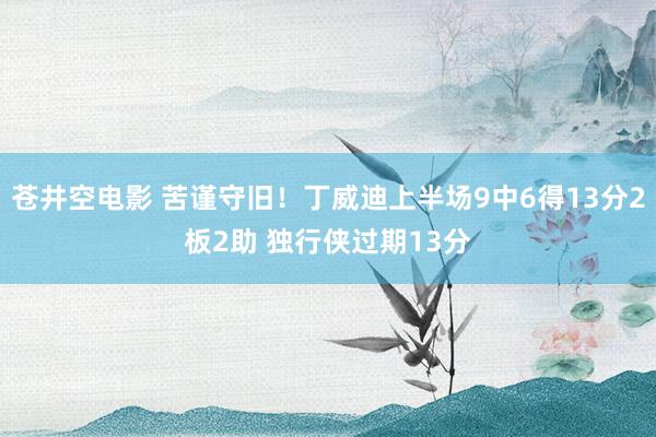 苍井空电影 苦谨守旧！丁威迪上半场9中6得13分2板2助 独行侠过期13分