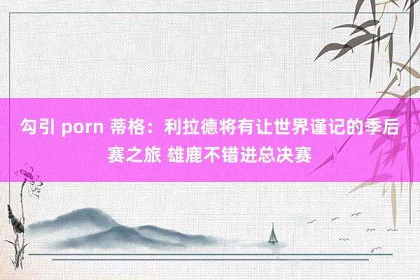 勾引 porn 蒂格：利拉德将有让世界谨记的季后赛之旅 雄鹿不错进总决赛
