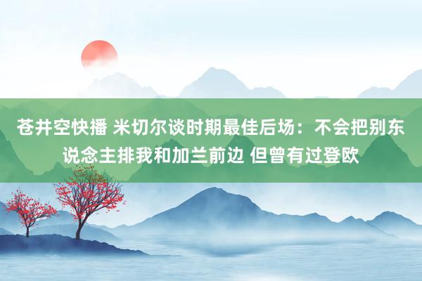 苍井空快播 米切尔谈时期最佳后场：不会把别东说念主排我和加兰前边 但曾有过登欧