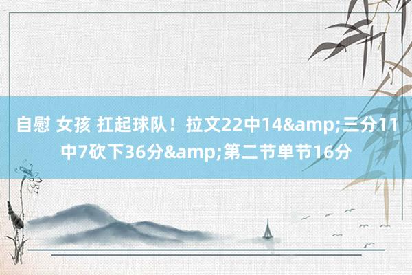自慰 女孩 扛起球队！拉文22中14&三分11中7砍下36分&第二节单节16分
