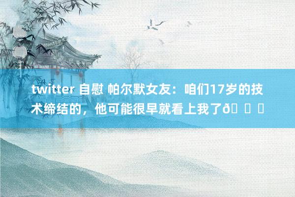 twitter 自慰 帕尔默女友：咱们17岁的技术缔结的，他可能很早就看上我了💕