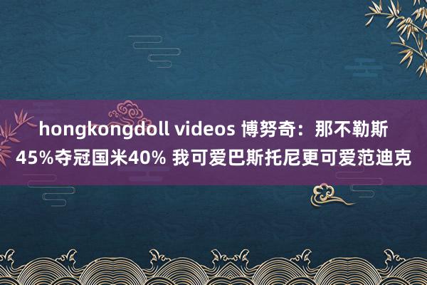 hongkongdoll videos 博努奇：那不勒斯45%夺冠国米40% 我可爱巴斯托尼更可爱范迪克