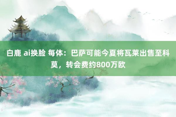 白鹿 ai换脸 每体：巴萨可能今夏将瓦莱出售至科莫，转会费约800万欧