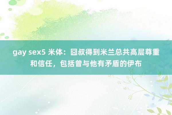 gay sex5 米体：囧叔得到米兰总共高层尊重和信任，包括曾与他有矛盾的伊布