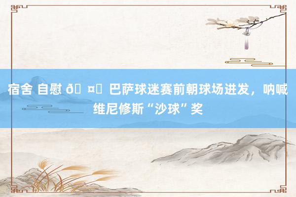 宿舍 自慰 🤔巴萨球迷赛前朝球场进发，呐喊维尼修斯“沙球”奖