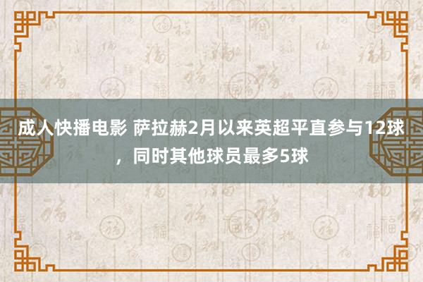 成人快播电影 萨拉赫2月以来英超平直参与12球，同时其他球员最多5球