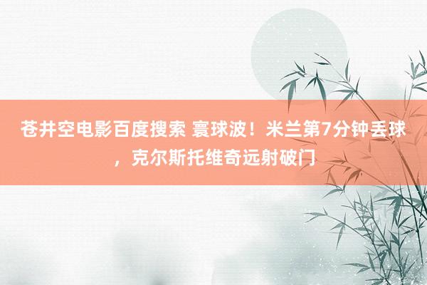 苍井空电影百度搜索 寰球波！米兰第7分钟丢球，克尔斯托维奇远射破门