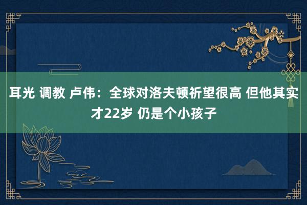 耳光 调教 卢伟：全球对洛夫顿祈望很高 但他其实才22岁 仍是个小孩子