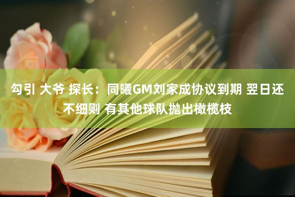 勾引 大爷 探长：同曦GM刘家成协议到期 翌日还不细则 有其他球队抛出橄榄枝