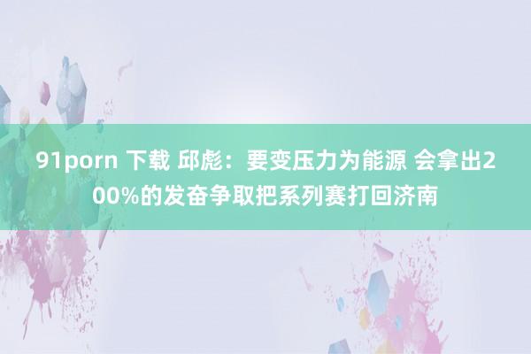 91porn 下载 邱彪：要变压力为能源 会拿出200%的发奋争取把系列赛打回济南