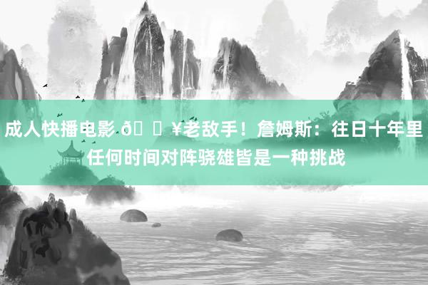 成人快播电影 🔥老敌手！詹姆斯：往日十年里 任何时间对阵骁雄皆是一种挑战