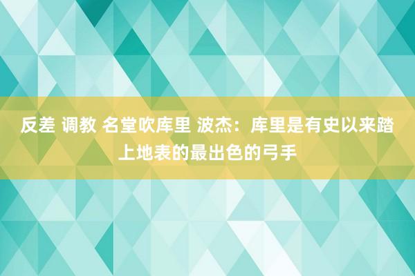 反差 调教 名堂吹库里 波杰：库里是有史以来踏上地表的最出色的弓手