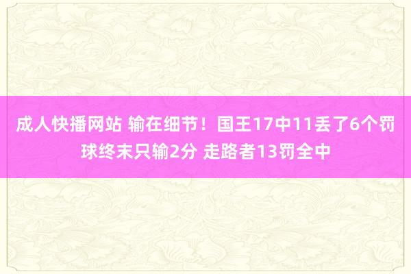 成人快播网站 输在细节！国王17中11丢了6个罚球终末只输2分 走路者13罚全中
