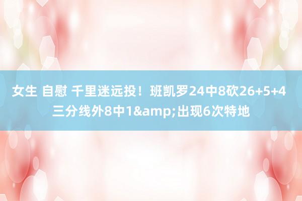 女生 自慰 千里迷远投！班凯罗24中8砍26+5+4 三分线外8中1&出现6次特地