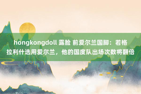 hongkongdoll 露脸 前爱尔兰国脚：若格拉利什选用爱尔兰，他的国度队出场次数将翻倍