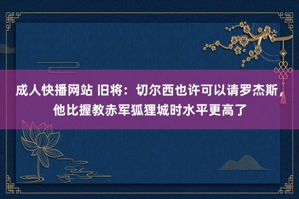 成人快播网站 旧将：切尔西也许可以请罗杰斯，他比握教赤军狐狸城时水平更高了