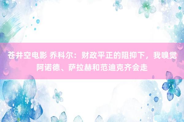 苍井空电影 乔科尔：财政平正的阻抑下，我嗅觉阿诺德、萨拉赫和范迪克齐会走