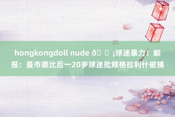 hongkongdoll nude 😡球迷暴力！邮报：曼市德比后一20岁球迷批颊格拉利什被捕