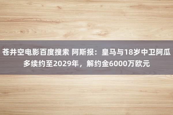 苍井空电影百度搜索 阿斯报：皇马与18岁中卫阿瓜多续约至2029年，解约金6000万欧元