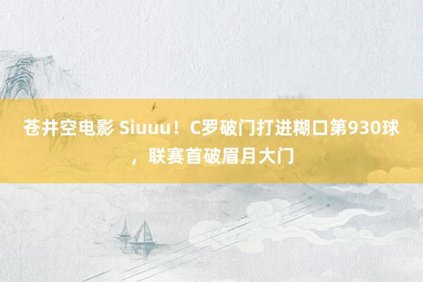 苍井空电影 Siuuu！C罗破门打进糊口第930球，联赛首破眉月大门