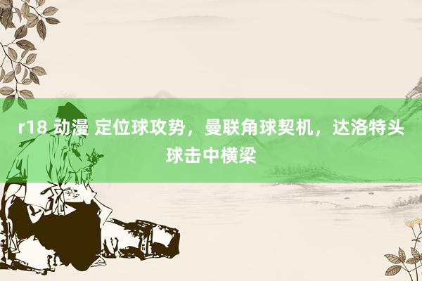 r18 动漫 定位球攻势，曼联角球契机，达洛特头球击中横梁