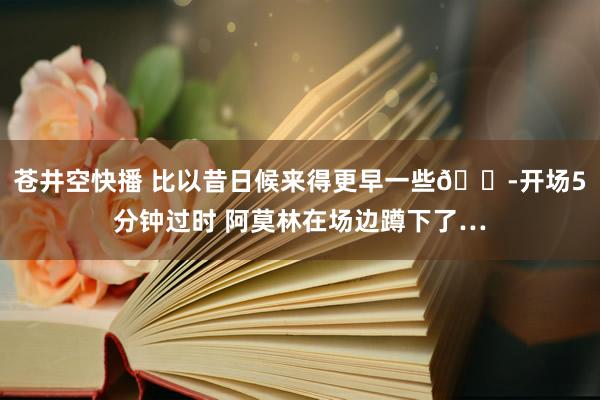 苍井空快播 比以昔日候来得更早一些😭开场5分钟过时 阿莫林在场边蹲下了…