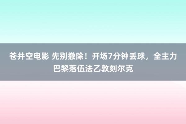 苍井空电影 先别撤除！开场7分钟丢球，全主力巴黎落伍法乙敦刻尔克